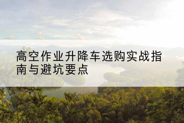虎丘升降车怎么选-高空作业升降车选购实战指南与避坑要点