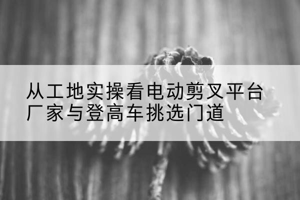虎丘电动剪叉升降平台厂家-从工地实操看电动剪叉平台厂家与登高车挑选门道