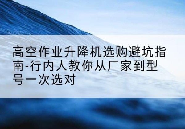 虎丘升降平台厂家-高空作业升降机选购避坑指南-行内人教你从厂家到型号一次选对
