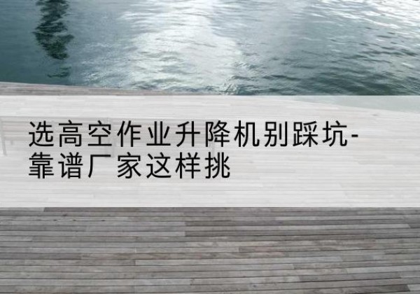 虎丘剪叉式升降机厂家-选高空作业升降机别踩坑-靠谱厂家这样挑