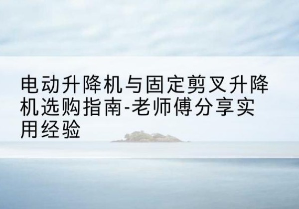 虎丘电动升降机怎么选-电动升降机与固定剪叉升降机选购指南-老师傅分享实用经验