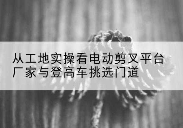 虎丘电动剪叉升降平台厂家-从工地实操看电动剪叉平台厂家与登高车挑选门道