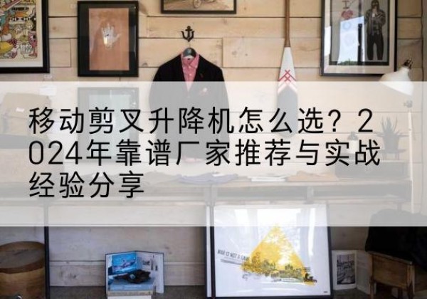 虎丘升降平台厂家推荐-移动剪叉升降机怎么选？2024年靠谱厂家推荐与实战经验分享